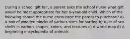 During a school gift fair, a parent asks the school nurse what gift would be most appropriate for her 6-year-old child. Which of the following should the nurse encourage the parent to purchase? a) A box of wooden blocks of various sizes for sorting b) A jar of sea shells in various shapes, colors, and textures c) A world map d) A beginning encyclopedia of animals