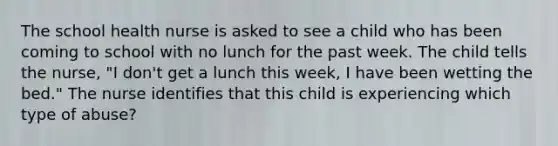 The school health nurse is asked to see a child who has been coming to school with no lunch for the past week. The child tells the nurse, "I don't get a lunch this week, I have been wetting the bed." The nurse identifies that this child is experiencing which type of abuse?