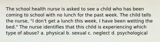 The school health nurse is asked to see a child who has been coming to school with no lunch for the past week. The child tells the nurse, "I don't get a lunch this week, I have been wetting the bed." The nurse identifies that this child is experiencing which type of abuse? a. physical b. sexual c. neglect d. psychological