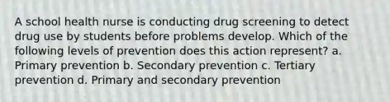 A school health nurse is conducting drug screening to detect drug use by students before problems develop. Which of the following levels of prevention does this action represent? a. Primary prevention b. Secondary prevention c. Tertiary prevention d. Primary and secondary prevention