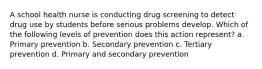 A school health nurse is conducting drug screening to detect drug use by students before serious problems develop. Which of the following levels of prevention does this action represent? a. Primary prevention b. Secondary prevention c. Tertiary prevention d. Primary and secondary prevention