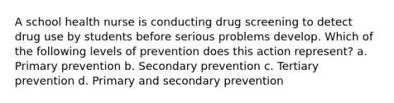 A school health nurse is conducting drug screening to detect drug use by students before serious problems develop. Which of the following levels of prevention does this action represent? a. Primary prevention b. Secondary prevention c. Tertiary prevention d. Primary and secondary prevention