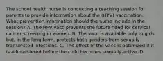 The school health nurse is conducting a teaching session for parents to provide information about the (HPV) vaccination. What prevention information should the nurse include in the session? A. The HPV vacc prevents the future need for cervical cancer screening in women. B. The vacc is available only to girls but, in the long term, protects both genders from sexually transmitted infections. C. The effect of the vacc is optimized if it is administered before the child becomes sexually active. D.