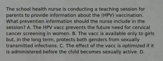 The school health nurse is conducting a teaching session for parents to provide information about the (HPV) vaccination. What prevention information should the nurse include in the session? A. The HPV vacc prevents the future need for cervical cancer screening in women. B. The vacc is available only to girls but, in the long term, protects both genders from sexually transmitted infections. C. The effect of the vacc is optimized if it is administered before the child becomes sexually active. D.