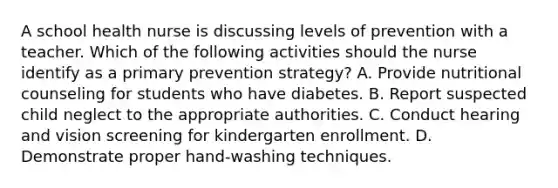 A school health nurse is discussing levels of prevention with a teacher. Which of the following activities should the nurse identify as a primary prevention strategy? A. Provide nutritional counseling for students who have diabetes. B. Report suspected child neglect to the appropriate authorities. C. Conduct hearing and vision screening for kindergarten enrollment. D. Demonstrate proper hand-washing techniques.