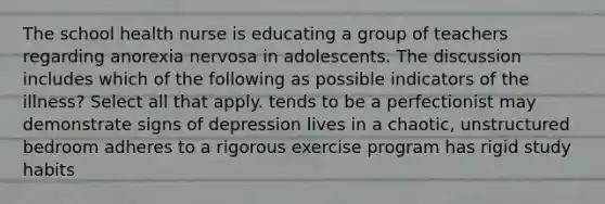 The school health nurse is educating a group of teachers regarding anorexia nervosa in adolescents. The discussion includes which of the following as possible indicators of the illness? Select all that apply. tends to be a perfectionist may demonstrate signs of depression lives in a chaotic, unstructured bedroom adheres to a rigorous exercise program has rigid study habits