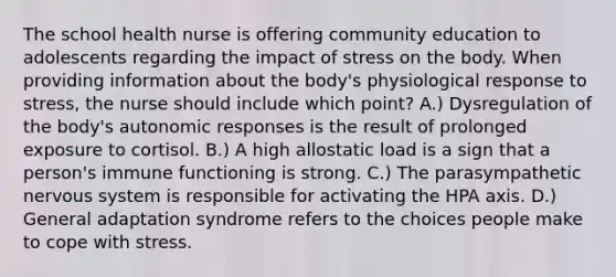 The school health nurse is offering community education to adolescents regarding the impact of stress on the body. When providing information about the body's physiological response to stress, the nurse should include which point? A.) Dysregulation of the body's autonomic responses is the result of prolonged exposure to cortisol. B.) A high allostatic load is a sign that a person's immune functioning is strong. C.) The parasympathetic <a href='https://www.questionai.com/knowledge/kThdVqrsqy-nervous-system' class='anchor-knowledge'>nervous system</a> is responsible for activating the HPA axis. D.) General adaptation syndrome refers to the choices people make to cope with stress.