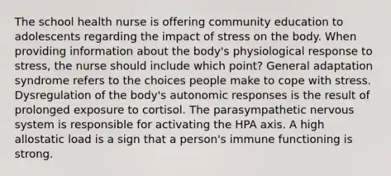 The school health nurse is offering community education to adolescents regarding the impact of stress on the body. When providing information about the body's physiological response to stress, the nurse should include which point? General adaptation syndrome refers to the choices people make to cope with stress. Dysregulation of the body's autonomic responses is the result of prolonged exposure to cortisol. The parasympathetic nervous system is responsible for activating the HPA axis. A high allostatic load is a sign that a person's immune functioning is strong.