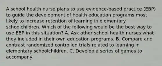 A school health nurse plans to use evidence-based practice (EBP) to guide the development of health education programs most likely to increase retention of learning in elementary schoolchildren. Which of the following would be the best way to use EBP in this situation? A. Ask other school health nurses what they included in their own education programs. B. Compare and contrast randomized controlled trials related to learning in elementary schoolchildren. C. Develop a series of games to accompany