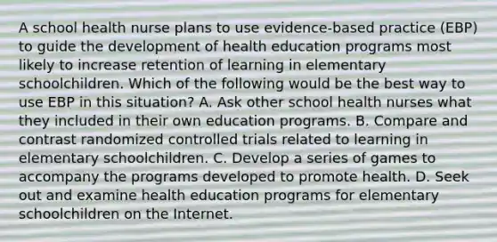 A school health nurse plans to use evidence-based practice (EBP) to guide the development of health education programs most likely to increase retention of learning in elementary schoolchildren. Which of the following would be the best way to use EBP in this situation? A. Ask other school health nurses what they included in their own education programs. B. Compare and contrast randomized controlled trials related to learning in elementary schoolchildren. C. Develop a series of games to accompany the programs developed to promote health. D. Seek out and examine health education programs for elementary schoolchildren on the Internet.