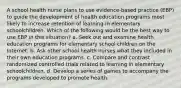 A school health nurse plans to use evidence-based practice (EBP) to guide the development of health education programs most likely to increase retention of learning in elementary schoolchildren. Which of the following would be the best way to use EBP in this situation? a. Seek out and examine health education programs for elementary school children on the Internet. b. Ask other school health nurses what they included in their own education programs. c. Compare and contrast randomized controlled trials related to learning in elementary schoolchildren. d. Develop a series of games to accompany the programs developed to promote health.