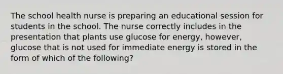 The school health nurse is preparing an educational session for students in the school. The nurse correctly includes in the presentation that plants use glucose for energy, however, glucose that is not used for immediate energy is stored in the form of which of the following?