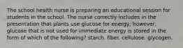 The school health nurse is preparing an educational session for students in the school. The nurse correctly includes in the presentation that plants use glucose for energy, however, glucose that is not used for immediate energy is stored in the form of which of the following? starch. fiber. cellulose. glycogen.