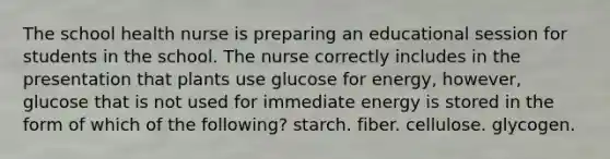 The school health nurse is preparing an educational session for students in the school. The nurse correctly includes in the presentation that plants use glucose for energy, however, glucose that is not used for immediate energy is stored in the form of which of the following? starch. fiber. cellulose. glycogen.