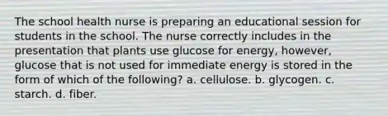 The school health nurse is preparing an educational session for students in the school. The nurse correctly includes in the presentation that plants use glucose for energy, however, glucose that is not used for immediate energy is stored in the form of which of the following? a. cellulose. b. glycogen. c. starch. d. fiber.