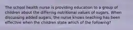 The school health nurse is providing education to a group of children about the differing nutritional values of sugars. When discussing added sugars, the nurse knows teaching has been effective when the children state which of the following?