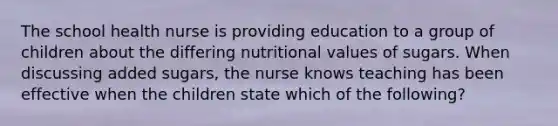 The school health nurse is providing education to a group of children about the differing nutritional values of sugars. When discussing added sugars, the nurse knows teaching has been effective when the children state which of the following?