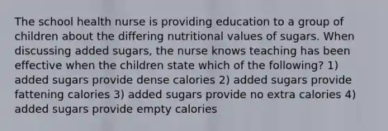 The school health nurse is providing education to a group of children about the differing nutritional values of sugars. When discussing added sugars, the nurse knows teaching has been effective when the children state which of the following? 1) added sugars provide dense calories 2) added sugars provide fattening calories 3) added sugars provide no extra calories 4) added sugars provide empty calories