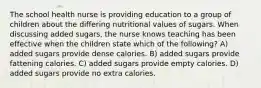 The school health nurse is providing education to a group of children about the differing nutritional values of sugars. When discussing added sugars, the nurse knows teaching has been effective when the children state which of the following? A) added sugars provide dense calories. B) added sugars provide fattening calories. C) added sugars provide empty calories. D) added sugars provide no extra calories.