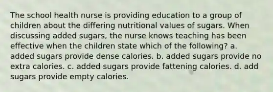 The school health nurse is providing education to a group of children about the differing nutritional values of sugars. When discussing added sugars, the nurse knows teaching has been effective when the children state which of the following? a. added sugars provide dense calories. b. added sugars provide no extra calories. c. added sugars provide fattening calories. d. add sugars provide empty calories.