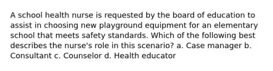 A school health nurse is requested by the board of education to assist in choosing new playground equipment for an elementary school that meets safety standards. Which of the following best describes the nurse's role in this scenario? a. Case manager b. Consultant c. Counselor d. Health educator