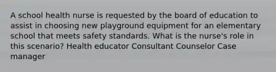 A school health nurse is requested by the board of education to assist in choosing new playground equipment for an elementary school that meets safety standards. What is the nurse's role in this scenario? Health educator Consultant Counselor Case manager