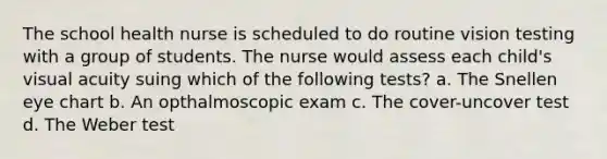 The school health nurse is scheduled to do routine vision testing with a group of students. The nurse would assess each child's visual acuity suing which of the following tests? a. The Snellen eye chart b. An opthalmoscopic exam c. The cover-uncover test d. The Weber test