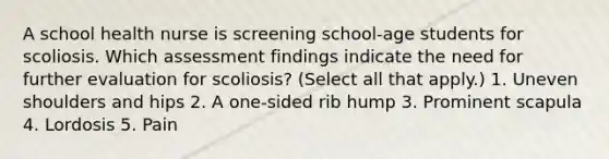 A school health nurse is screening school-age students for scoliosis. Which assessment findings indicate the need for further evaluation for scoliosis? (Select all that apply.) 1. Uneven shoulders and hips 2. A one-sided rib hump 3. Prominent scapula 4. Lordosis 5. Pain