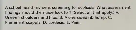 A school health nurse is screening for scoliosis. What assessment findings should the nurse look for? (Select all that apply.) A. Uneven shoulders and hips. B. A one-sided rib hump. C. Prominent scapula. D. Lordosis. E. Pain.