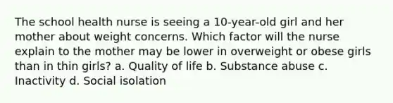 The school health nurse is seeing a 10-year-old girl and her mother about weight concerns. Which factor will the nurse explain to the mother may be lower in overweight or obese girls than in thin girls? a. Quality of life b. Substance abuse c. Inactivity d. Social isolation