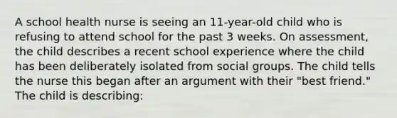 A school health nurse is seeing an 11-year-old child who is refusing to attend school for the past 3 weeks. On assessment, the child describes a recent school experience where the child has been deliberately isolated from social groups. The child tells the nurse this began after an argument with their "best friend." The child is describing: