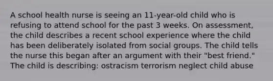 A school health nurse is seeing an 11-year-old child who is refusing to attend school for the past 3 weeks. On assessment, the child describes a recent school experience where the child has been deliberately isolated from social groups. The child tells the nurse this began after an argument with their "best friend." The child is describing: ostracism terrorism neglect child abuse