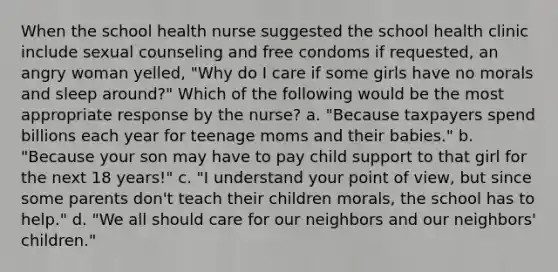 When the school health nurse suggested the school health clinic include sexual counseling and free condoms if requested, an angry woman yelled, "Why do I care if some girls have no morals and sleep around?" Which of the following would be the most appropriate response by the nurse? a. "Because taxpayers spend billions each year for teenage moms and their babies." b. "Because your son may have to pay child support to that girl for the next 18 years!" c. "I understand your point of view, but since some parents don't teach their children morals, the school has to help." d. "We all should care for our neighbors and our neighbors' children."