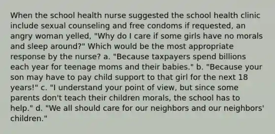 When the school health nurse suggested the school health clinic include sexual counseling and free condoms if requested, an angry woman yelled, "Why do I care if some girls have no morals and sleep around?" Which would be the most appropriate response by the nurse? a. "Because taxpayers spend billions each year for teenage moms and their babies." b. "Because your son may have to pay child support to that girl for the next 18 years!" c. "I understand your point of view, but since some parents don't teach their children morals, the school has to help." d. "We all should care for our neighbors and our neighbors' children."