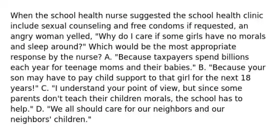 When the school health nurse suggested the school health clinic include sexual counseling and free condoms if requested, an angry woman yelled, "Why do I care if some girls have no morals and sleep around?" Which would be the most appropriate response by the nurse? A. "Because taxpayers spend billions each year for teenage moms and their babies." B. "Because your son may have to pay child support to that girl for the next 18 years!" C. "I understand your point of view, but since some parents don't teach their children morals, the school has to help." D. "We all should care for our neighbors and our neighbors' children."