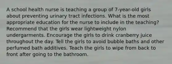 A school health nurse is teaching a group of 7-year-old girls about preventing urinary tract infections. What is the most appropriate education for the nurse to include in the teaching? Recommend that the girls wear lightweight nylon undergarments. Encourage the girls to drink cranberry juice throughout the day. Tell the girls to avoid bubble baths and other perfumed bath additives. Teach the girls to wipe from back to front after going to the bathroom.