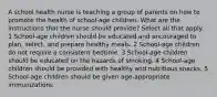 A school health nurse is teaching a group of parents on how to promote the health of school-age children. What are the instructions that the nurse should provide? Select all that apply. 1 School-age children should be educated and encouraged to plan, select, and prepare healthy meals. 2 School-age children do not require a consistent bedtime. 3 School-age children should be educated on the hazards of smoking. 4 School-age children should be provided with healthy and nutritious snacks. 5 School-age children should be given age-appropriate immunizations