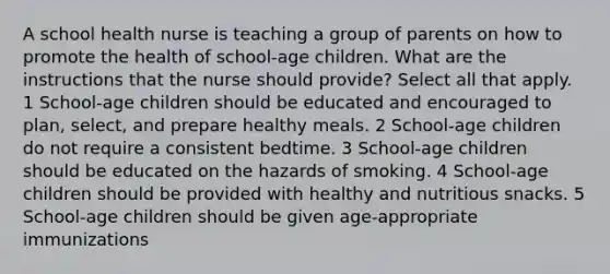 A school health nurse is teaching a group of parents on how to promote the health of school-age children. What are the instructions that the nurse should provide? Select all that apply. 1 School-age children should be educated and encouraged to plan, select, and prepare healthy meals. 2 School-age children do not require a consistent bedtime. 3 School-age children should be educated on the hazards of smoking. 4 School-age children should be provided with healthy and nutritious snacks. 5 School-age children should be given age-appropriate immunizations