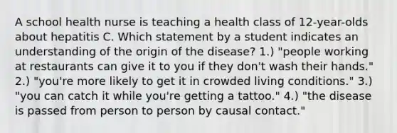 A school health nurse is teaching a health class of 12-year-olds about hepatitis C. Which statement by a student indicates an understanding of the origin of the disease? 1.) "people working at restaurants can give it to you if they don't wash their hands." 2.) "you're more likely to get it in crowded living conditions." 3.) "you can catch it while you're getting a tattoo." 4.) "the disease is passed from person to person by causal contact."