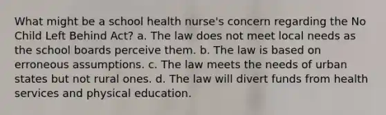 What might be a school health nurse's concern regarding the No Child Left Behind Act? a. The law does not meet local needs as the school boards perceive them. b. The law is based on erroneous assumptions. c. The law meets the needs of urban states but not rural ones. d. The law will divert funds from health services and physical education.