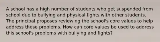 A school has a high number of students who get suspended from school due to bullying and physical fights with other students. The principal proposes reviewing the school's core values to help address these problems. How can core values be used to address this school's problems with bullying and fights?