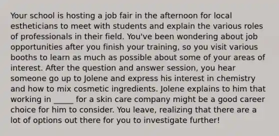 Your school is hosting a job fair in the afternoon for local estheticians to meet with students and explain the various roles of professionals in their field. You've been wondering about job opportunities after you finish your training, so you visit various booths to learn as much as possible about some of your areas of interest. After the question and answer session, you hear someone go up to Jolene and express his interest in chemistry and how to mix cosmetic ingredients. Jolene explains to him that working in _____ for a skin care company might be a good career choice for him to consider. You leave, realizing that there are a lot of options out there for you to investigate further!