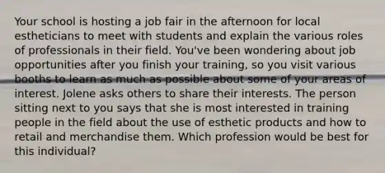 Your school is hosting a job fair in the afternoon for local estheticians to meet with students and explain the various roles of professionals in their field. You've been wondering about job opportunities after you finish your training, so you visit various booths to learn as much as possible about some of your areas of interest. Jolene asks others to share their interests. The person sitting next to you says that she is most interested in training people in the field about the use of esthetic products and how to retail and merchandise them. Which profession would be best for this individual?