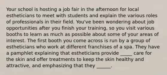 Your school is hosting a job fair in the afternoon for local estheticians to meet with students and explain the various roles of professionals in their field. You've been wondering about job opportunities after you finish your training, so you visit various booths to learn as much as possible about some of your areas of interest. The first booth you come across is run by a group of estheticians who work at different franchises of a spa. They have a pamphlet explaining that estheticians provide _____ care for the skin and offer treatments to keep the skin healthy and attractive, and emphasizing that they ______.