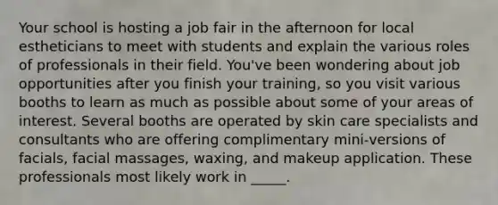 Your school is hosting a job fair in the afternoon for local estheticians to meet with students and explain the various roles of professionals in their field. You've been wondering about job opportunities after you finish your training, so you visit various booths to learn as much as possible about some of your areas of interest. Several booths are operated by skin care specialists and consultants who are offering complimentary mini-versions of facials, facial massages, waxing, and makeup application. These professionals most likely work in _____.