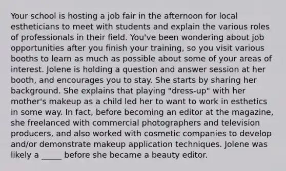 Your school is hosting a job fair in the afternoon for local estheticians to meet with students and explain the various roles of professionals in their field. You've been wondering about job opportunities after you finish your training, so you visit various booths to learn as much as possible about some of your areas of interest. Jolene is holding a question and answer session at her booth, and encourages you to stay. She starts by sharing her background. She explains that playing "dress-up" with her mother's makeup as a child led her to want to work in esthetics in some way. In fact, before becoming an editor at the magazine, she freelanced with commercial photographers and television producers, and also worked with cosmetic companies to develop and/or demonstrate makeup application techniques. Jolene was likely a _____ before she became a beauty editor.