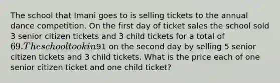 The school that Imani goes to is selling tickets to the annual dance competition. On the first day of ticket sales the school sold 3 senior citizen tickets and 3 child tickets for a total of 69. The school took in91 on the second day by selling 5 senior citizen tickets and 3 child tickets. What is the price each of one senior citizen ticket and one child ticket?