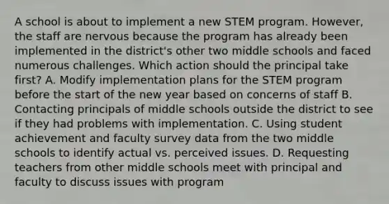 A school is about to implement a new STEM program. However, the staff are nervous because the program has already been implemented in the district's other two middle schools and faced numerous challenges. Which action should the principal take first? A. Modify implementation plans for the STEM program before the start of the new year based on concerns of staff B. Contacting principals of middle schools outside the district to see if they had problems with implementation. C. Using student achievement and faculty survey data from the two middle schools to identify actual vs. perceived issues. D. Requesting teachers from other middle schools meet with principal and faculty to discuss issues with program