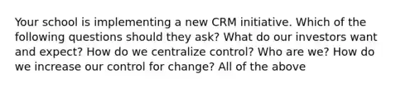 Your school is implementing a new CRM initiative. Which of the following questions should they ask? What do our investors want and expect? How do we centralize control? Who are we? How do we increase our control for change? All of the above