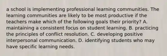 a school is implementing professional learning communities. The learning communities are likely to be most productive if the teachers make which of the following goals their priority? A. maintaining a consistent focus on student learning. B. practicing the principles of conflict resolution. C. developing positive interpersonal communication. D. identifying students who may have specific learning needs.